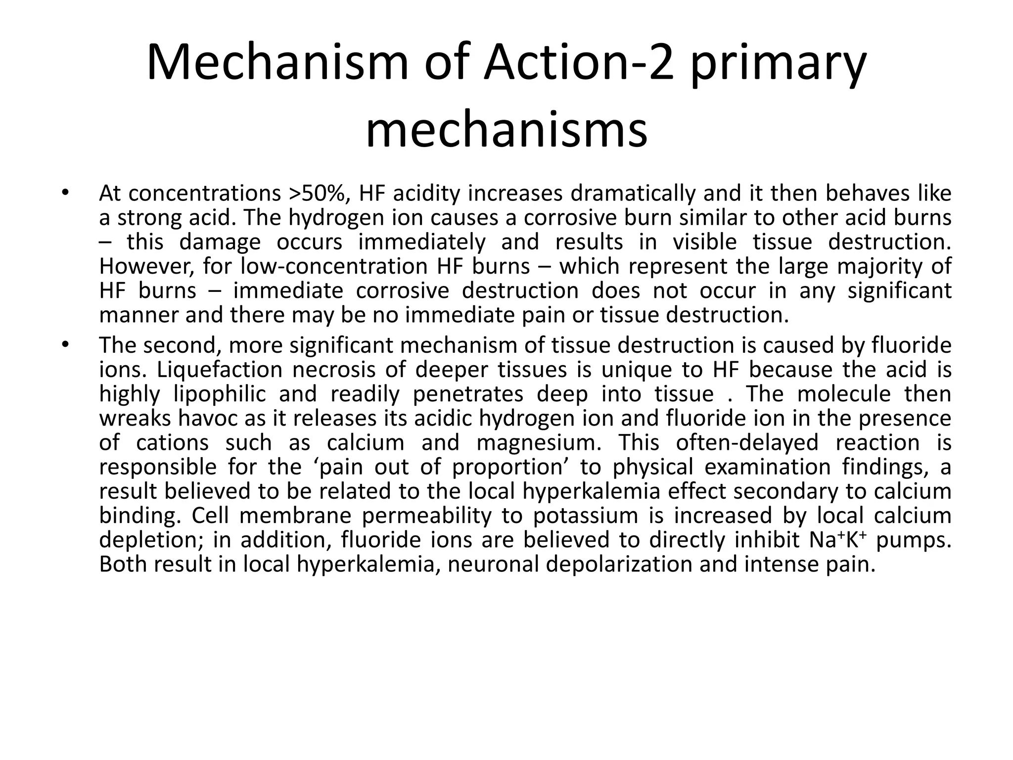 Mechanism of Action-2 primary
mechanisms
• At concentrations >50%, HF acidity increases dramatically and it then behaves like
a strong acid. The hydrogen ion causes a corrosive burn similar to other acid burns
– this damage occurs immediately and results in visible tissue destruction.
However, for low-concentration HF burns – which represent the large majority of
HF burns – immediate corrosive destruction does not occur in any significant
manner and there may be no immediate pain or tissue destruction.
• The second, more significant mechanism of tissue destruction is caused by fluoride
ions. Liquefaction necrosis of deeper tissues is unique to HF because the acid is
highly lipophilic and readily penetrates deep into tissue . The molecule then
wreaks havoc as it releases its acidic hydrogen ion and fluoride ion in the presence
of cations such as calcium and magnesium. This often-delayed reaction is
responsible for the ‘pain out of proportion’ to physical examination findings, a
result believed to be related to the local hyperkalemia effect secondary to calcium
binding. Cell membrane permeability to potassium is increased by local calcium
depletion; in addition, fluoride ions are believed to directly inhibit Na+K+ pumps.
Both result in local hyperkalemia, neuronal depolarization and intense pain.
 