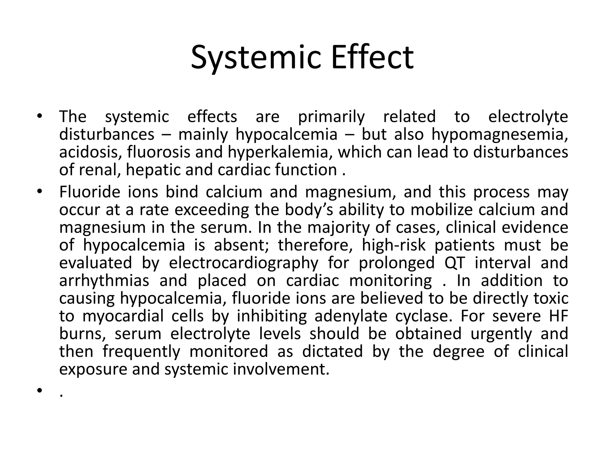 Systemic Effect
• The systemic effects are primarily related to electrolyte
disturbances – mainly hypocalcemia – but also hypomagnesemia,
acidosis, fluorosis and hyperkalemia, which can lead to disturbances
of renal, hepatic and cardiac function .
• Fluoride ions bind calcium and magnesium, and this process may
occur at a rate exceeding the body’s ability to mobilize calcium and
magnesium in the serum. In the majority of cases, clinical evidence
of hypocalcemia is absent; therefore, high-risk patients must be
evaluated by electrocardiography for prolonged QT interval and
arrhythmias and placed on cardiac monitoring . In addition to
causing hypocalcemia, fluoride ions are believed to be directly toxic
to myocardial cells by inhibiting adenylate cyclase. For severe HF
burns, serum electrolyte levels should be obtained urgently and
then frequently monitored as dictated by the degree of clinical
exposure and systemic involvement.
• .
 