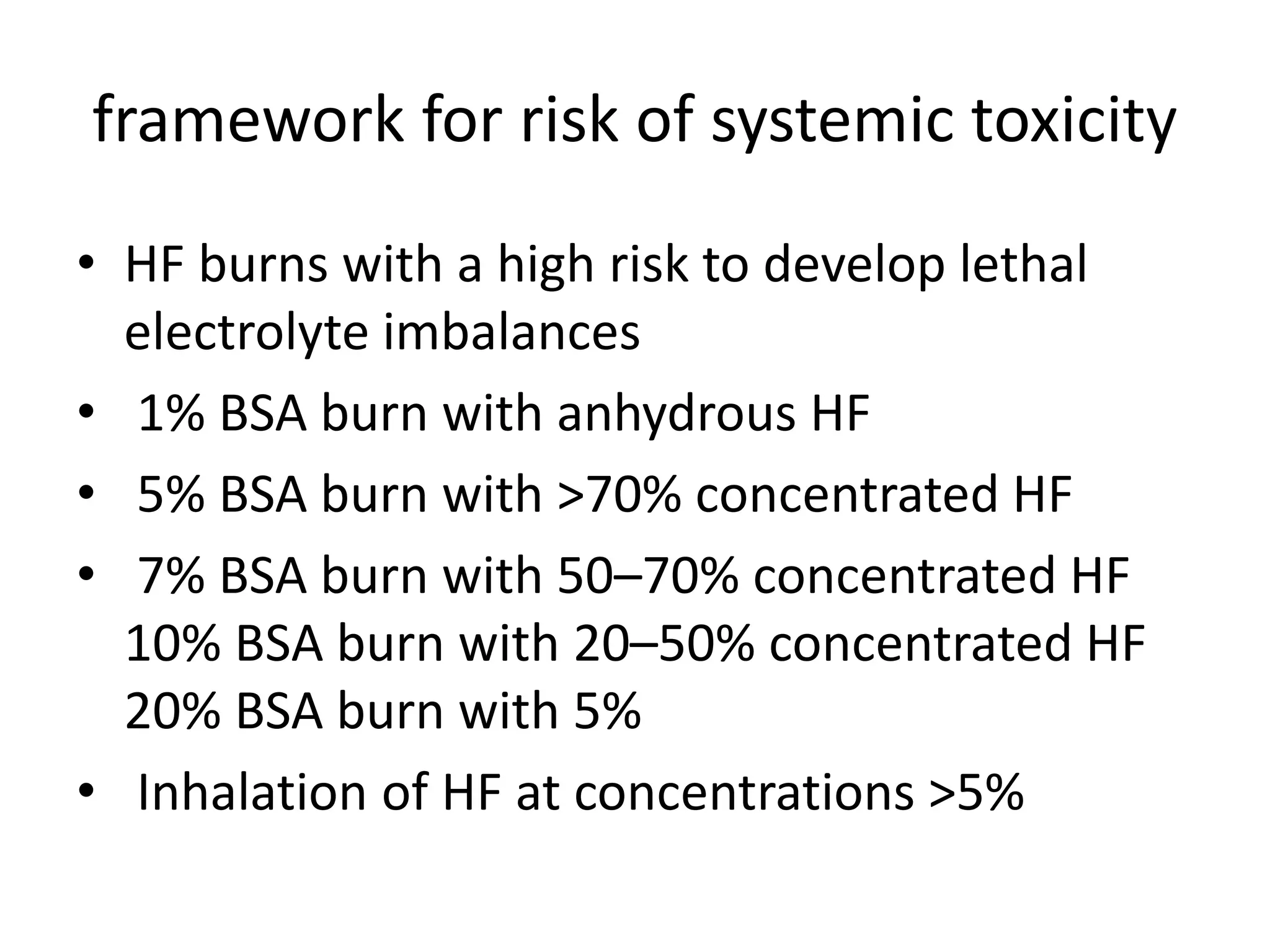 framework for risk of systemic toxicity
• HF burns with a high risk to develop lethal
electrolyte imbalances
• 1% BSA burn with anhydrous HF
• 5% BSA burn with >70% concentrated HF
• 7% BSA burn with 50–70% concentrated HF
10% BSA burn with 20–50% concentrated HF
20% BSA burn with 5%
• Inhalation of HF at concentrations >5%
 