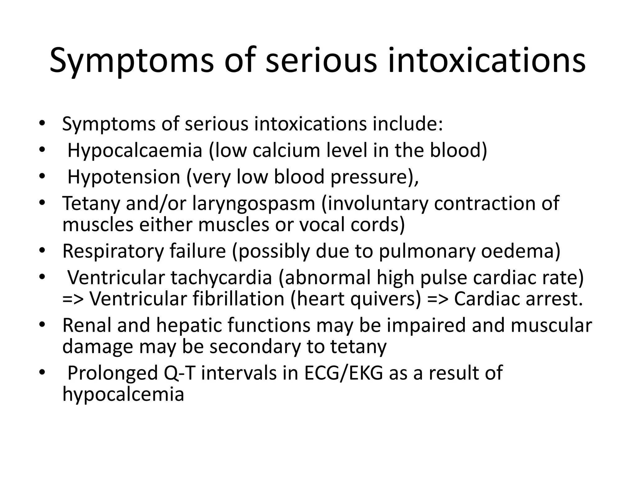 Symptoms of serious intoxications
• Symptoms of serious intoxications include:
• Hypocalcaemia (low calcium level in the blood)
• Hypotension (very low blood pressure),
• Tetany and/or laryngospasm (involuntary contraction of
muscles either muscles or vocal cords)
• Respiratory failure (possibly due to pulmonary oedema)
• Ventricular tachycardia (abnormal high pulse cardiac rate)
=> Ventricular fibrillation (heart quivers) => Cardiac arrest.
• Renal and hepatic functions may be impaired and muscular
damage may be secondary to tetany
• Prolonged Q-T intervals in ECG/EKG as a result of
hypocalcemia
 