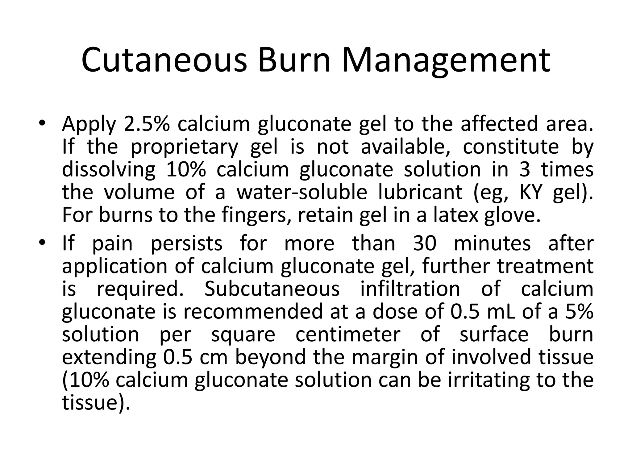 Cutaneous Burn Management
• Apply 2.5% calcium gluconate gel to the affected area.
If the proprietary gel is not available, constitute by
dissolving 10% calcium gluconate solution in 3 times
the volume of a water-soluble lubricant (eg, KY gel).
For burns to the fingers, retain gel in a latex glove.
• If pain persists for more than 30 minutes after
application of calcium gluconate gel, further treatment
is required. Subcutaneous infiltration of calcium
gluconate is recommended at a dose of 0.5 mL of a 5%
solution per square centimeter of surface burn
extending 0.5 cm beyond the margin of involved tissue
(10% calcium gluconate solution can be irritating to the
tissue).
 