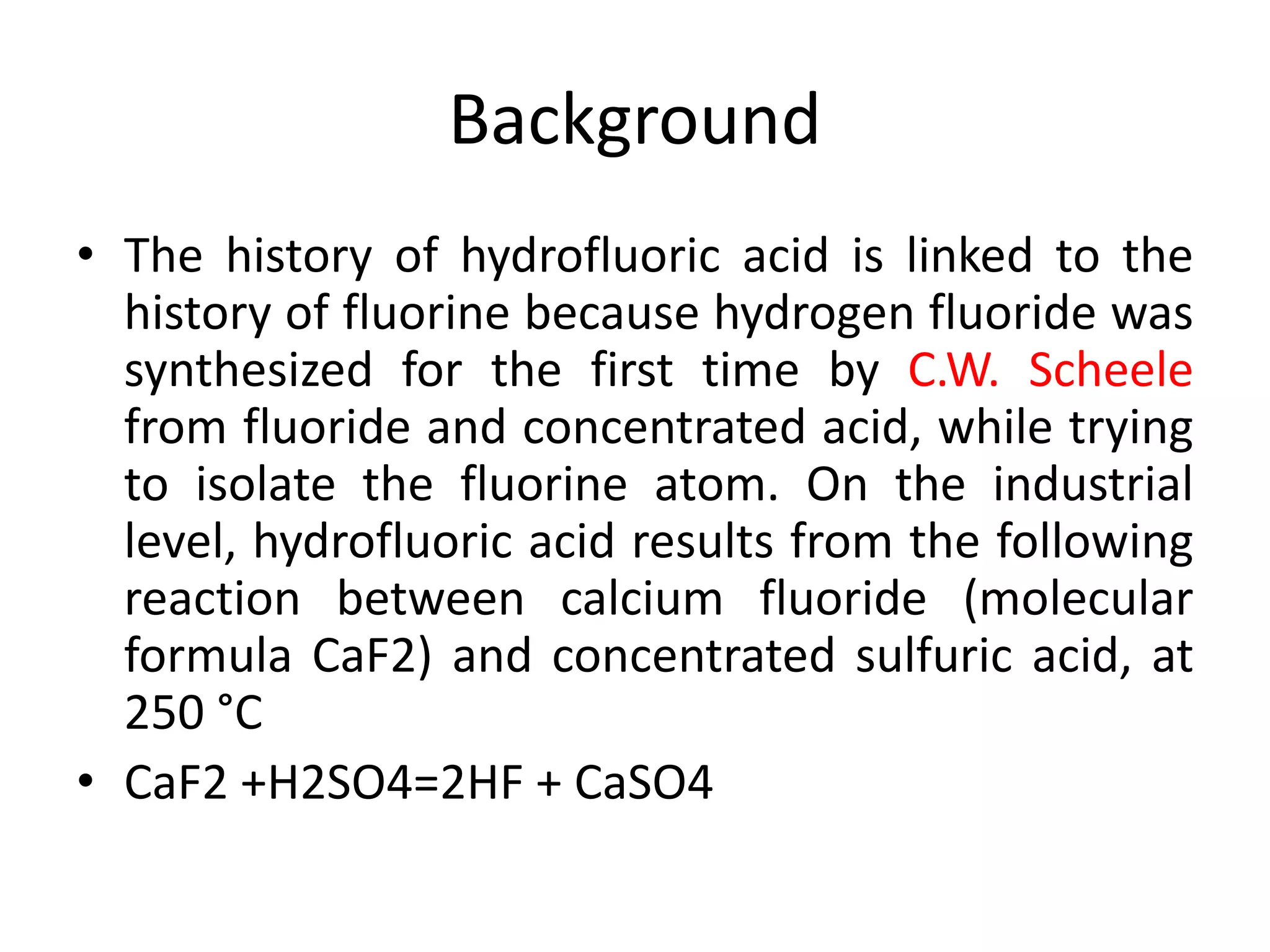 Background
• The history of hydrofluoric acid is linked to the
history of fluorine because hydrogen fluoride was
synthesized for the first time by C.W. Scheele
from fluoride and concentrated acid, while trying
to isolate the fluorine atom. On the industrial
level, hydrofluoric acid results from the following
reaction between calcium fluoride (molecular
formula CaF2) and concentrated sulfuric acid, at
250 °C
• CaF2 +H2SO4=2HF + CaSO4
 