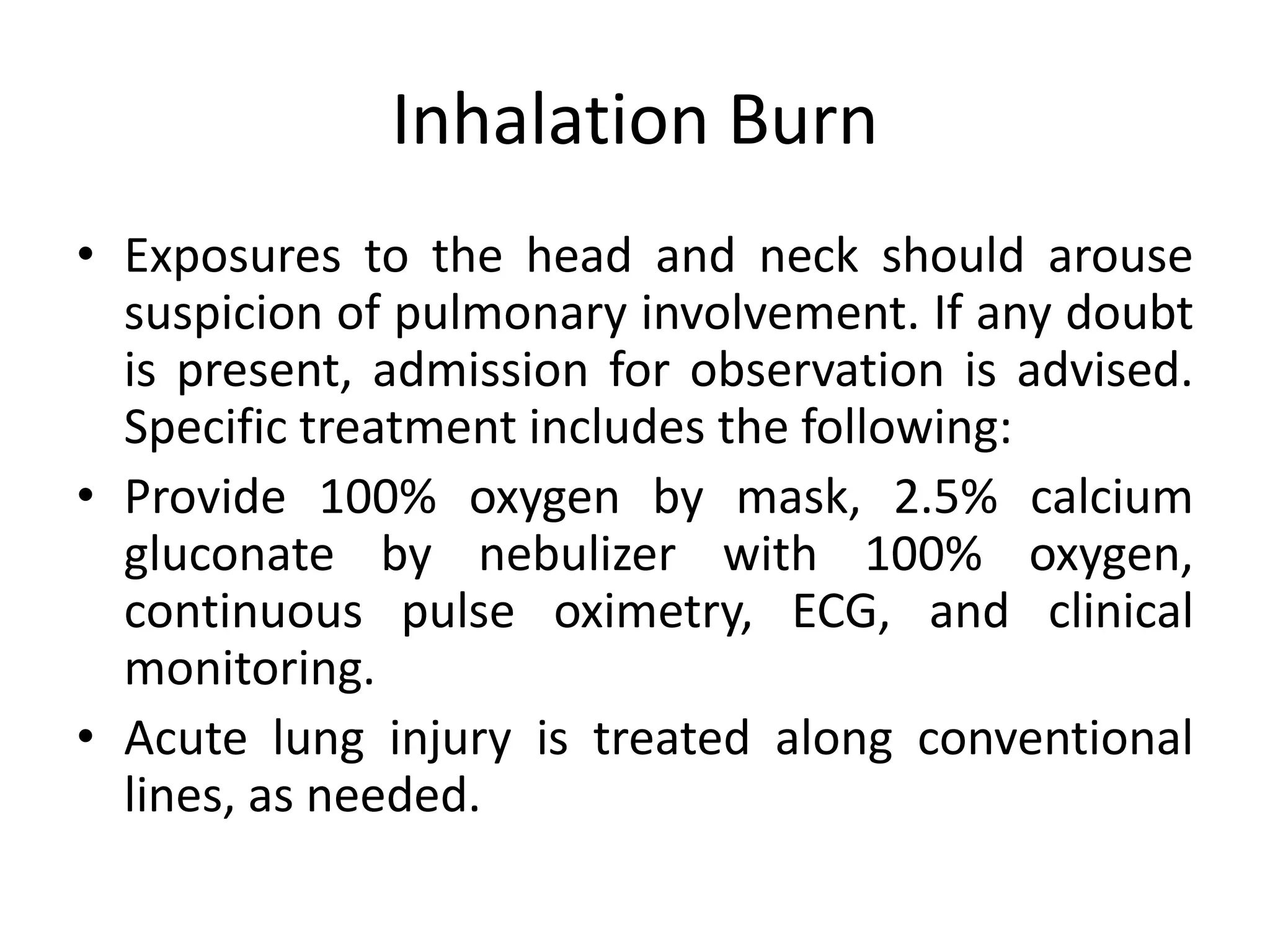 Inhalation Burn
• Exposures to the head and neck should arouse
suspicion of pulmonary involvement. If any doubt
is present, admission for observation is advised.
Specific treatment includes the following:
• Provide 100% oxygen by mask, 2.5% calcium
gluconate by nebulizer with 100% oxygen,
continuous pulse oximetry, ECG, and clinical
monitoring.
• Acute lung injury is treated along conventional
lines, as needed.
 
