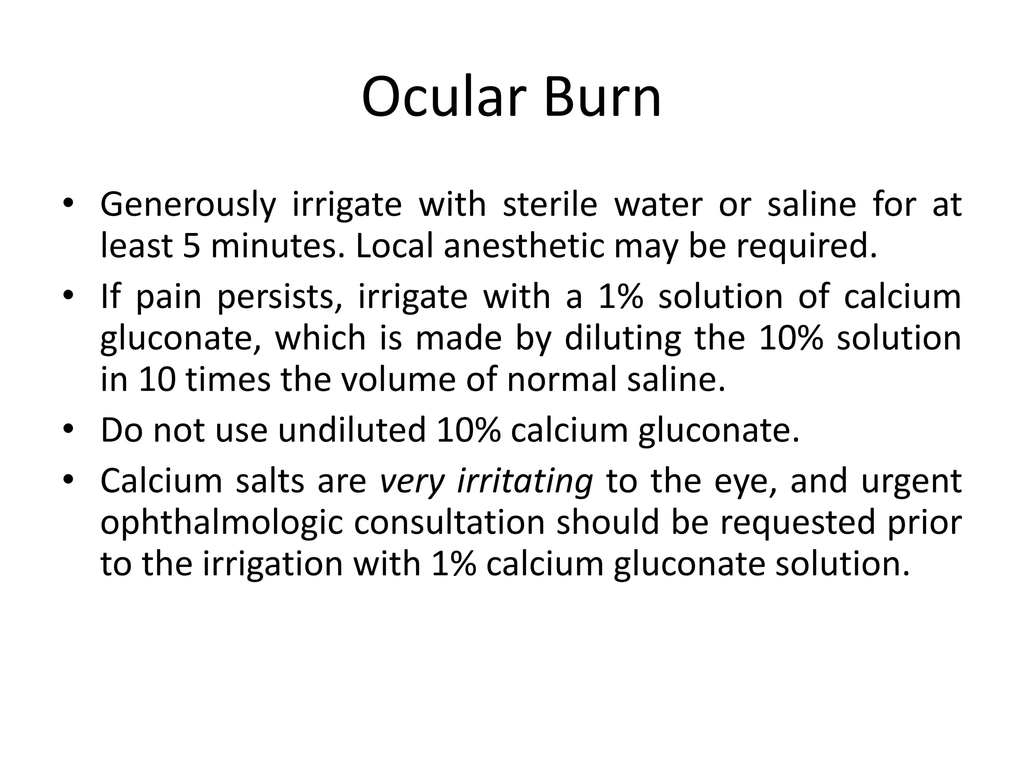 Ocular Burn
• Generously irrigate with sterile water or saline for at
least 5 minutes. Local anesthetic may be required.
• If pain persists, irrigate with a 1% solution of calcium
gluconate, which is made by diluting the 10% solution
in 10 times the volume of normal saline.
• Do not use undiluted 10% calcium gluconate.
• Calcium salts are very irritating to the eye, and urgent
ophthalmologic consultation should be requested prior
to the irrigation with 1% calcium gluconate solution.
 