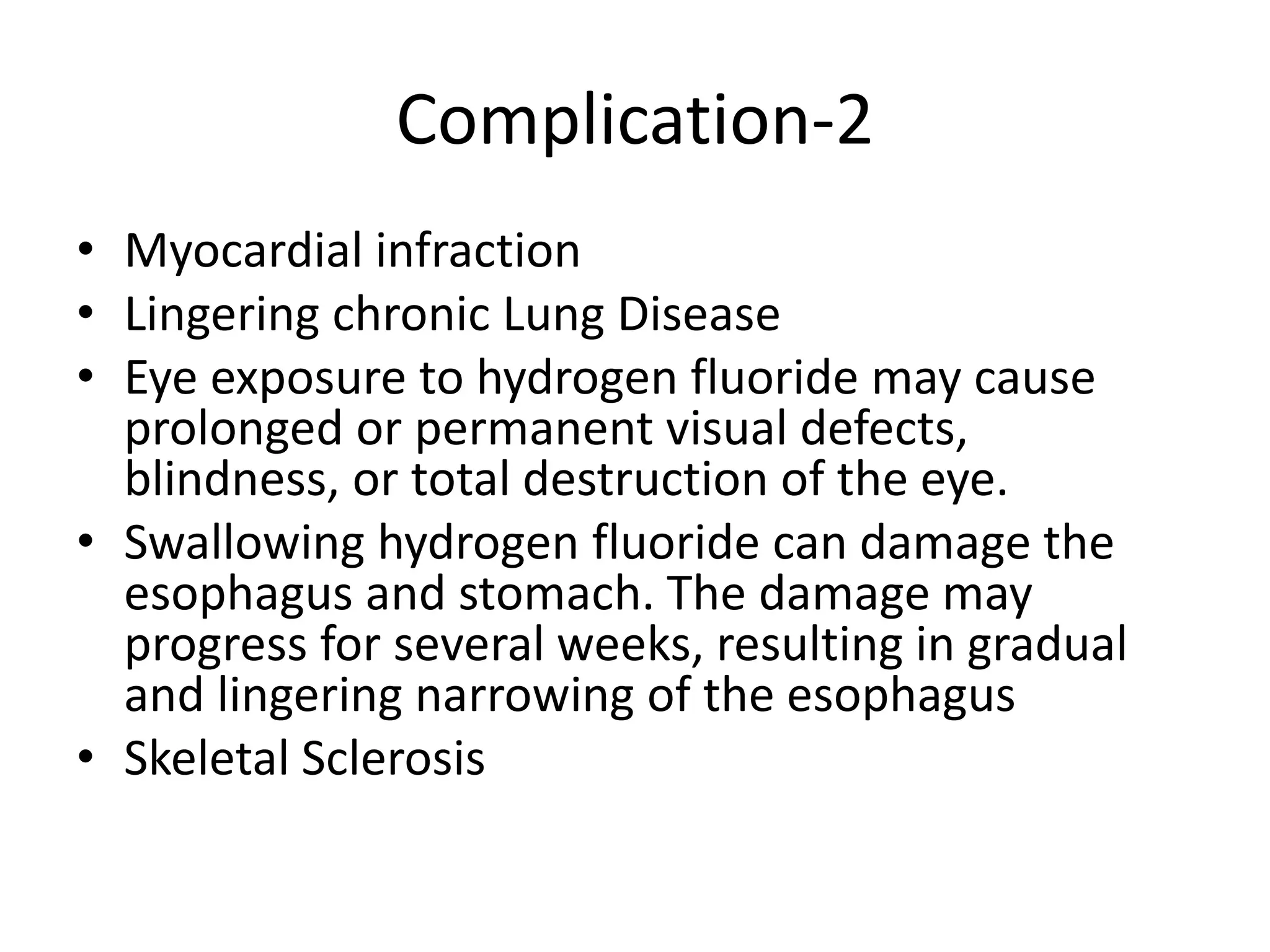 Complication-2
• Myocardial infraction
• Lingering chronic Lung Disease
• Eye exposure to hydrogen fluoride may cause
prolonged or permanent visual defects,
blindness, or total destruction of the eye.
• Swallowing hydrogen fluoride can damage the
esophagus and stomach. The damage may
progress for several weeks, resulting in gradual
and lingering narrowing of the esophagus
• Skeletal Sclerosis
 
