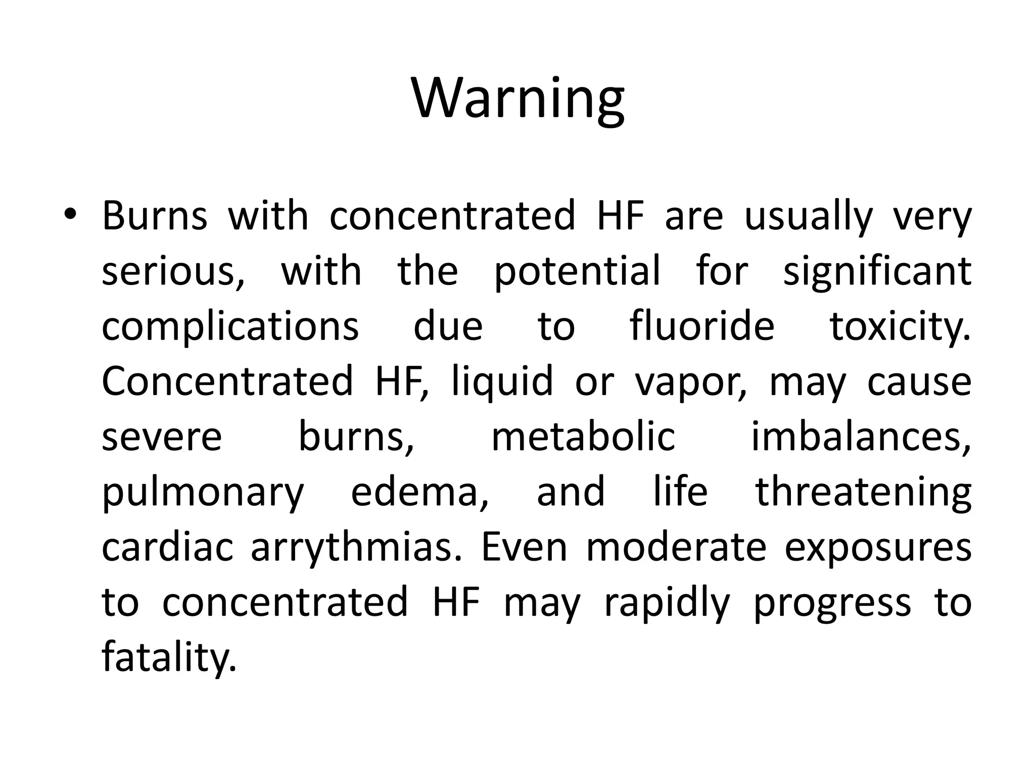 Warning
• Burns with concentrated HF are usually very
serious, with the potential for significant
complications due to fluoride toxicity.
Concentrated HF, liquid or vapor, may cause
severe burns, metabolic imbalances,
pulmonary edema, and life threatening
cardiac arrythmias. Even moderate exposures
to concentrated HF may rapidly progress to
fatality.
 