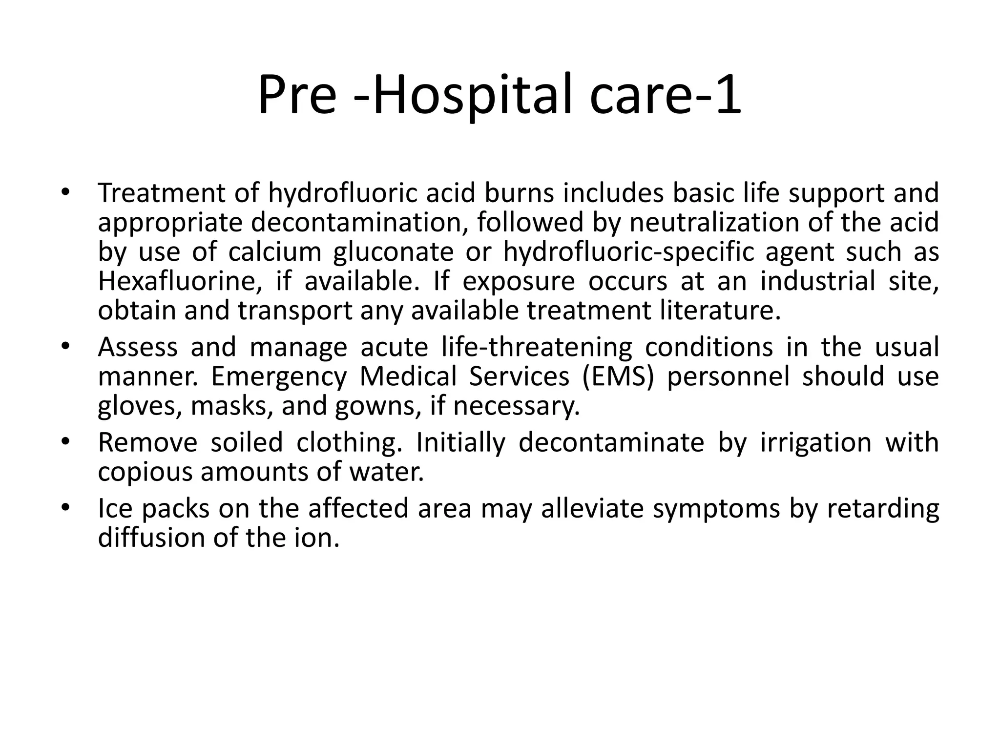 Pre -Hospital care-1
• Treatment of hydrofluoric acid burns includes basic life support and
appropriate decontamination, followed by neutralization of the acid
by use of calcium gluconate or hydrofluoric-specific agent such as
Hexafluorine, if available. If exposure occurs at an industrial site,
obtain and transport any available treatment literature.
• Assess and manage acute life-threatening conditions in the usual
manner. Emergency Medical Services (EMS) personnel should use
gloves, masks, and gowns, if necessary.
• Remove soiled clothing. Initially decontaminate by irrigation with
copious amounts of water.
• Ice packs on the affected area may alleviate symptoms by retarding
diffusion of the ion.
 