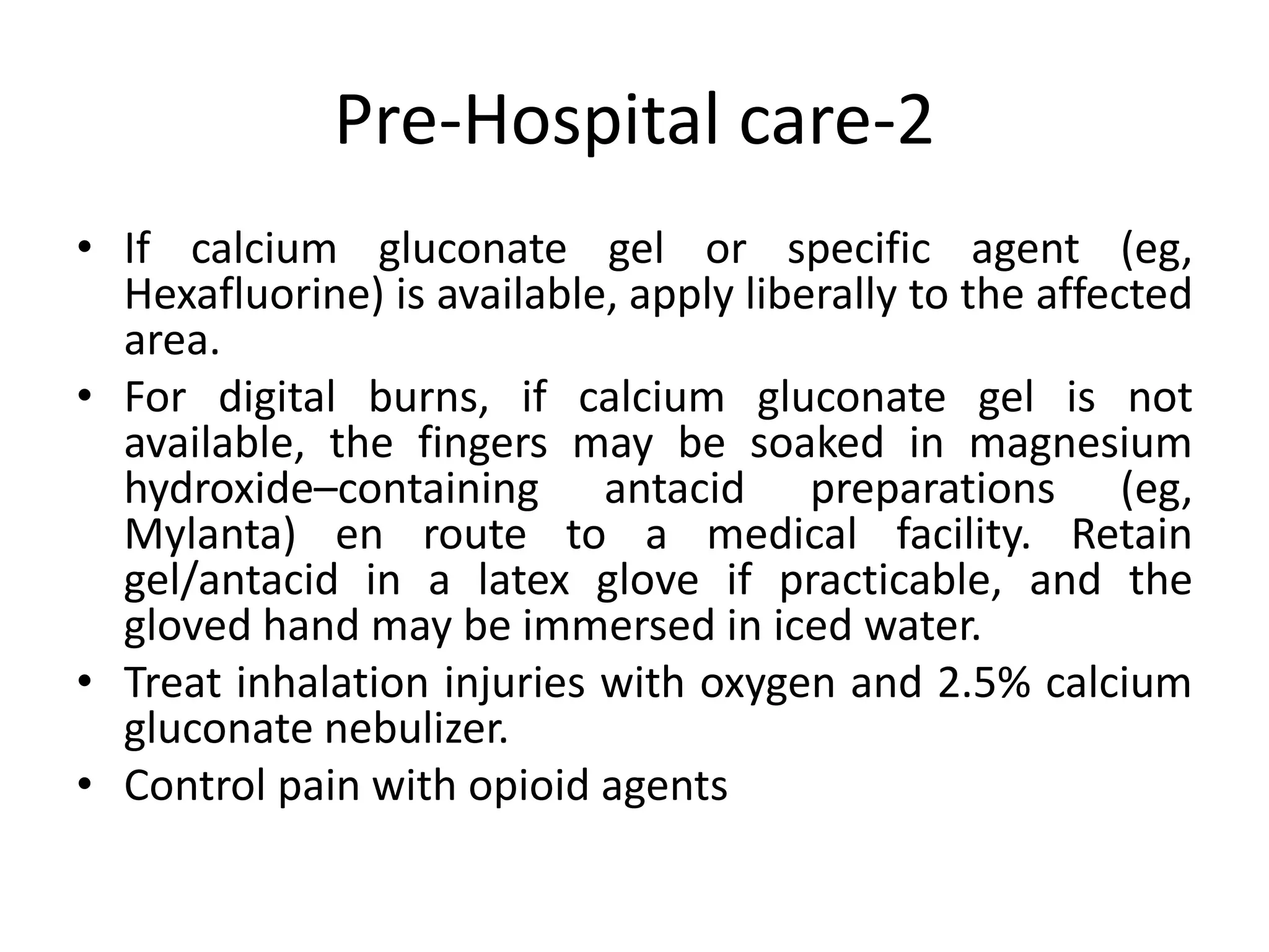Pre-Hospital care-2
• If calcium gluconate gel or specific agent (eg,
Hexafluorine) is available, apply liberally to the affected
area.
• For digital burns, if calcium gluconate gel is not
available, the fingers may be soaked in magnesium
hydroxide–containing antacid preparations (eg,
Mylanta) en route to a medical facility. Retain
gel/antacid in a latex glove if practicable, and the
gloved hand may be immersed in iced water.
• Treat inhalation injuries with oxygen and 2.5% calcium
gluconate nebulizer.
• Control pain with opioid agents
 