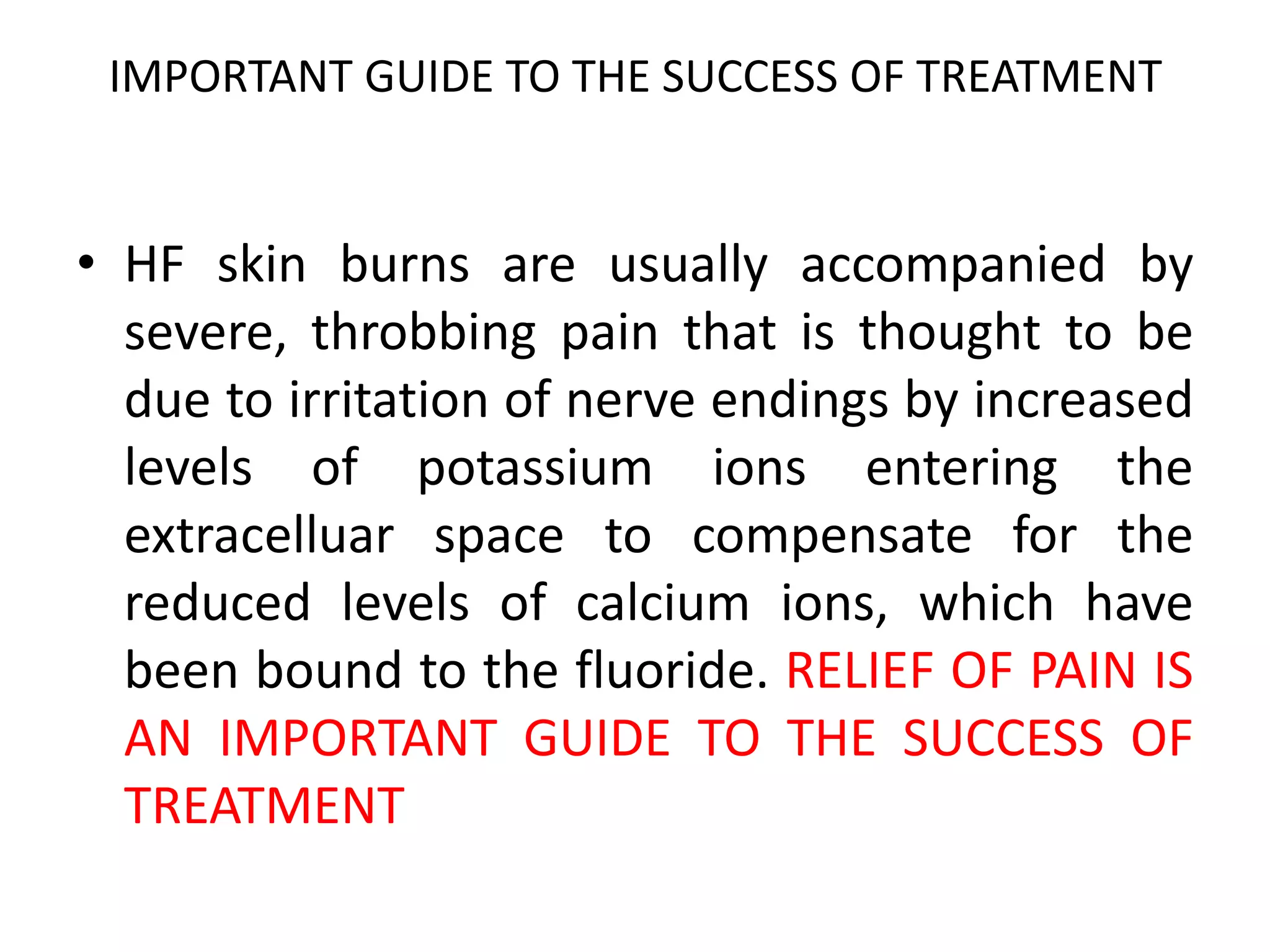 IMPORTANT GUIDE TO THE SUCCESS OF TREATMENT
• HF skin burns are usually accompanied by
severe, throbbing pain that is thought to be
due to irritation of nerve endings by increased
levels of potassium ions entering the
extracelluar space to compensate for the
reduced levels of calcium ions, which have
been bound to the fluoride. RELIEF OF PAIN IS
AN IMPORTANT GUIDE TO THE SUCCESS OF
TREATMENT
 