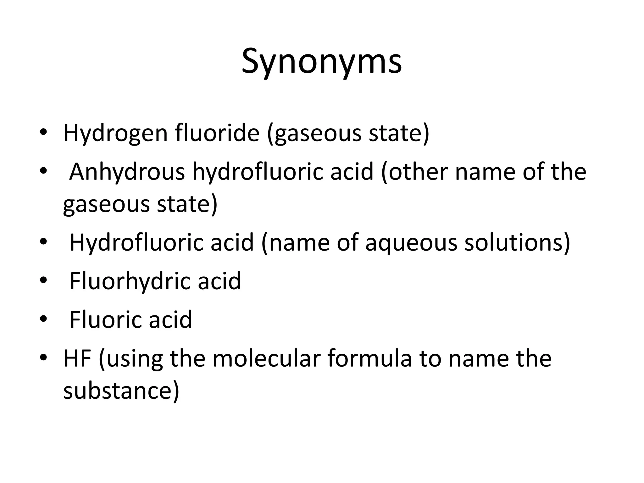 Synonyms
• Hydrogen fluoride (gaseous state)
• Anhydrous hydrofluoric acid (other name of the
gaseous state)
• Hydrofluoric acid (name of aqueous solutions)
• Fluorhydric acid
• Fluoric acid
• HF (using the molecular formula to name the
substance)
 