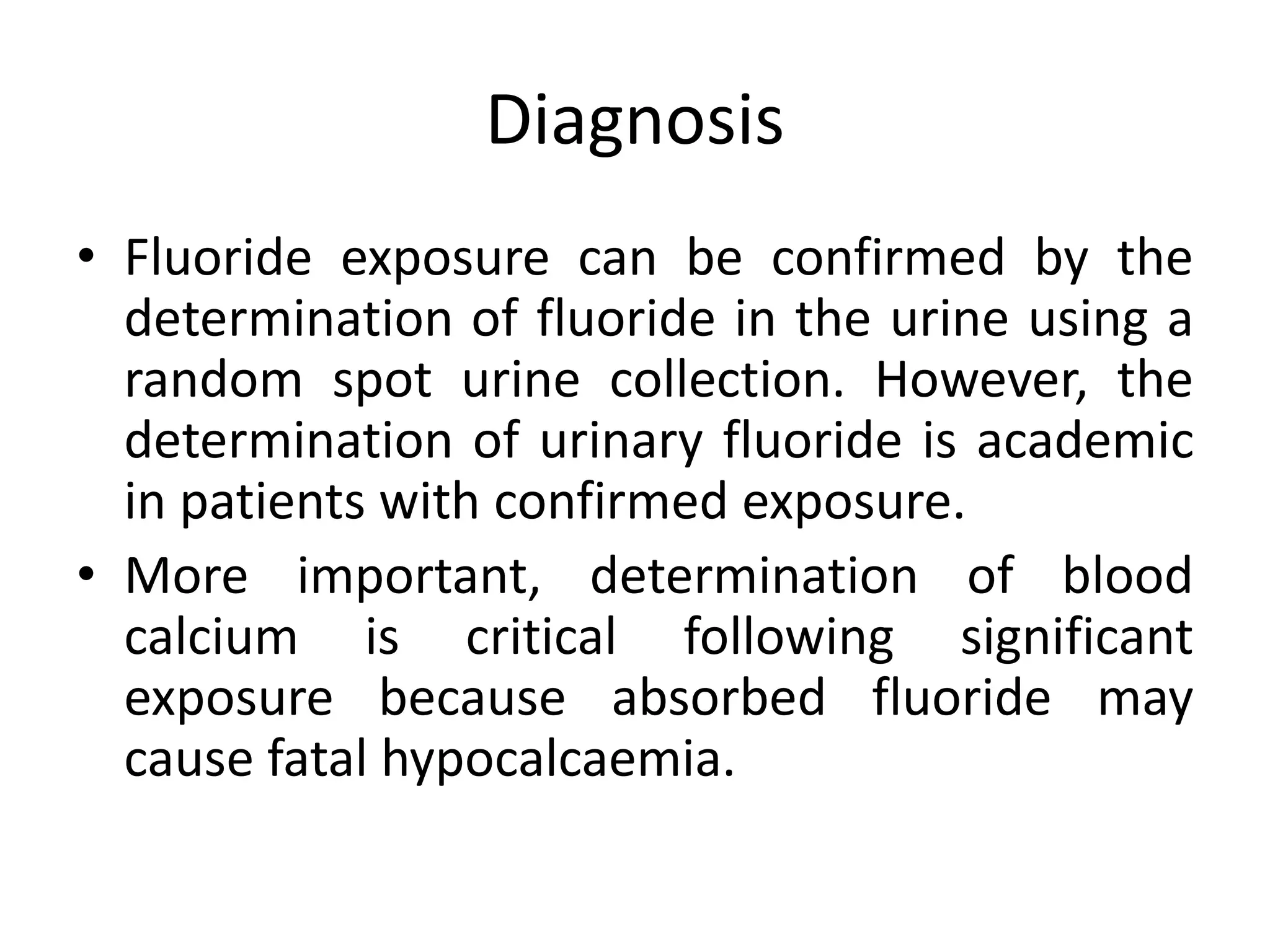 Diagnosis
• Fluoride exposure can be confirmed by the
determination of fluoride in the urine using a
random spot urine collection. However, the
determination of urinary fluoride is academic
in patients with confirmed exposure.
• More important, determination of blood
calcium is critical following significant
exposure because absorbed fluoride may
cause fatal hypocalcaemia.
 