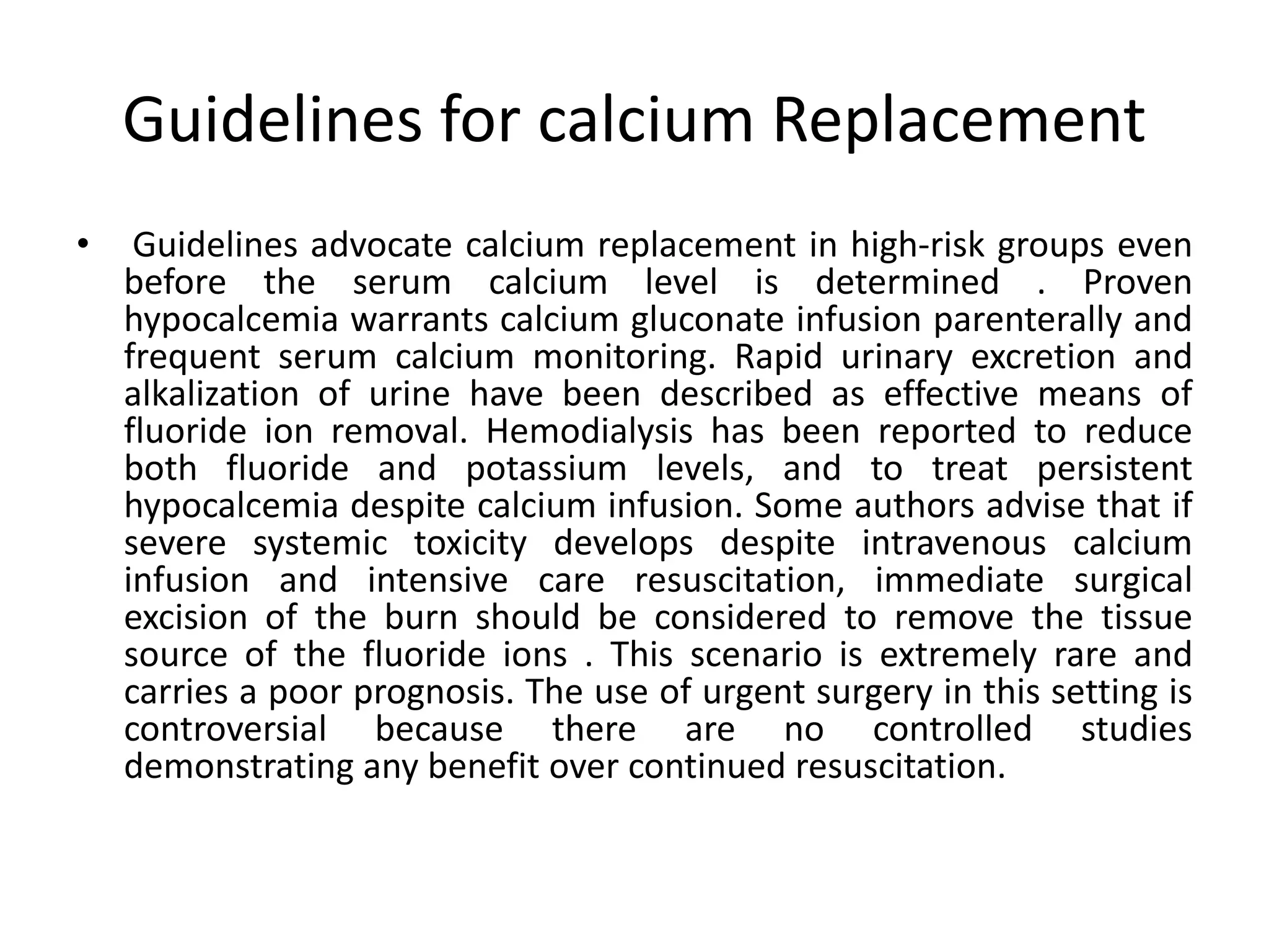 Guidelines for calcium Replacement
• Guidelines advocate calcium replacement in high-risk groups even
before the serum calcium level is determined . Proven
hypocalcemia warrants calcium gluconate infusion parenterally and
frequent serum calcium monitoring. Rapid urinary excretion and
alkalization of urine have been described as effective means of
fluoride ion removal. Hemodialysis has been reported to reduce
both fluoride and potassium levels, and to treat persistent
hypocalcemia despite calcium infusion. Some authors advise that if
severe systemic toxicity develops despite intravenous calcium
infusion and intensive care resuscitation, immediate surgical
excision of the burn should be considered to remove the tissue
source of the fluoride ions . This scenario is extremely rare and
carries a poor prognosis. The use of urgent surgery in this setting is
controversial because there are no controlled studies
demonstrating any benefit over continued resuscitation.
 