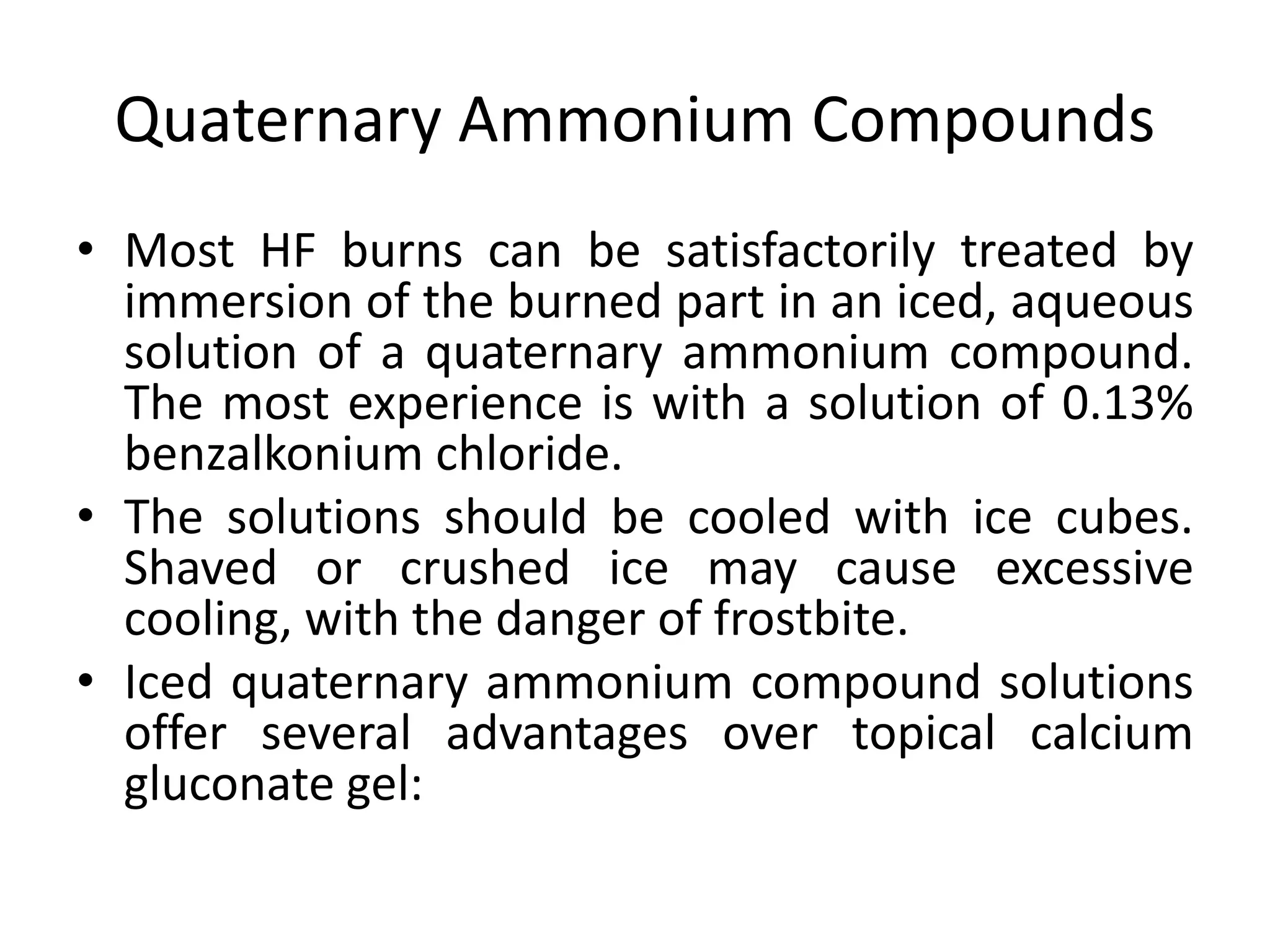 Quaternary Ammonium Compounds
• Most HF burns can be satisfactorily treated by
immersion of the burned part in an iced, aqueous
solution of a quaternary ammonium compound.
The most experience is with a solution of 0.13%
benzalkonium chloride.
• The solutions should be cooled with ice cubes.
Shaved or crushed ice may cause excessive
cooling, with the danger of frostbite.
• Iced quaternary ammonium compound solutions
offer several advantages over topical calcium
gluconate gel:
 