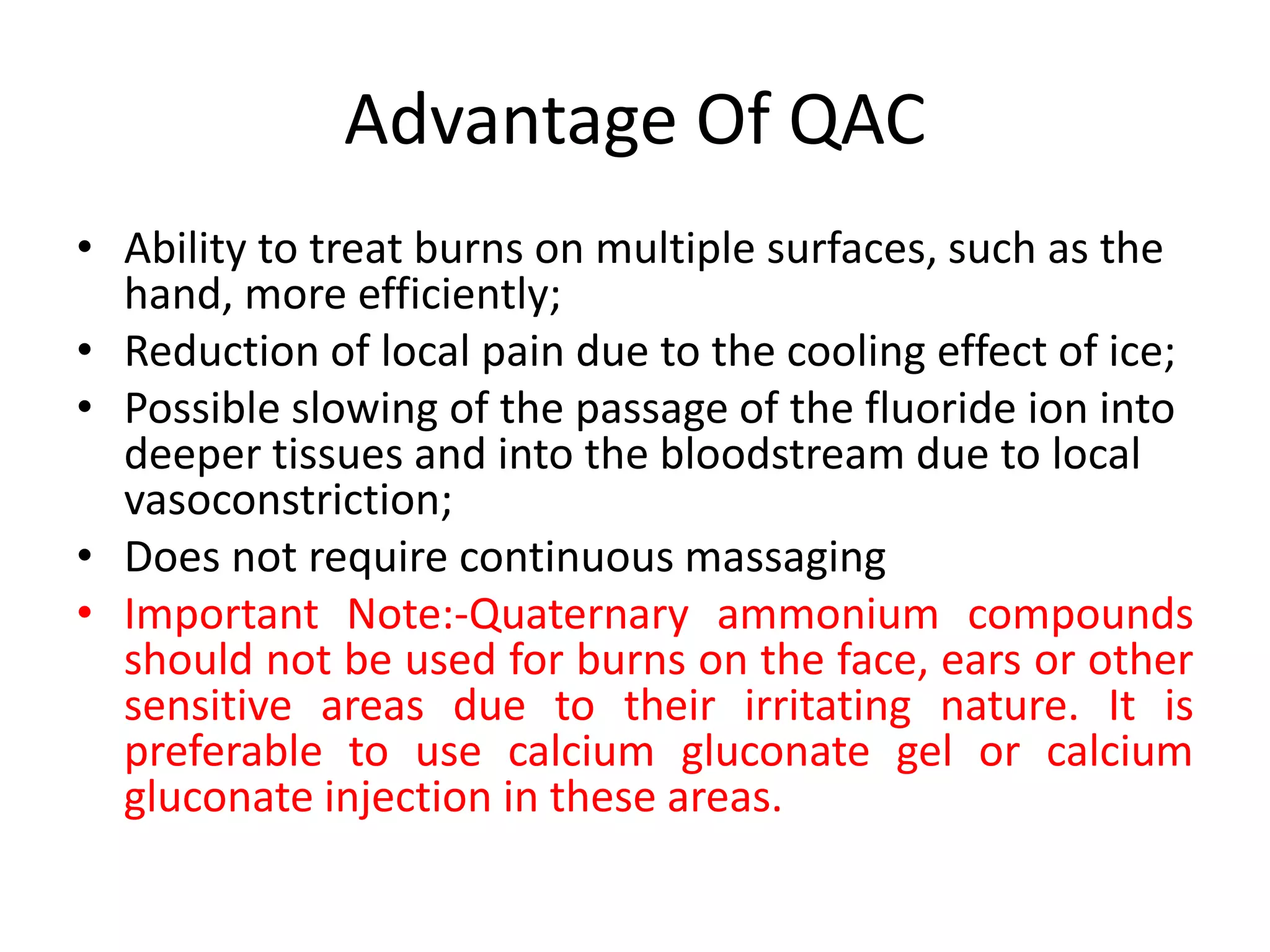 Advantage Of QAC
• Ability to treat burns on multiple surfaces, such as the
hand, more efficiently;
• Reduction of local pain due to the cooling effect of ice;
• Possible slowing of the passage of the fluoride ion into
deeper tissues and into the bloodstream due to local
vasoconstriction;
• Does not require continuous massaging
• Important Note:-Quaternary ammonium compounds
should not be used for burns on the face, ears or other
sensitive areas due to their irritating nature. It is
preferable to use calcium gluconate gel or calcium
gluconate injection in these areas.
 