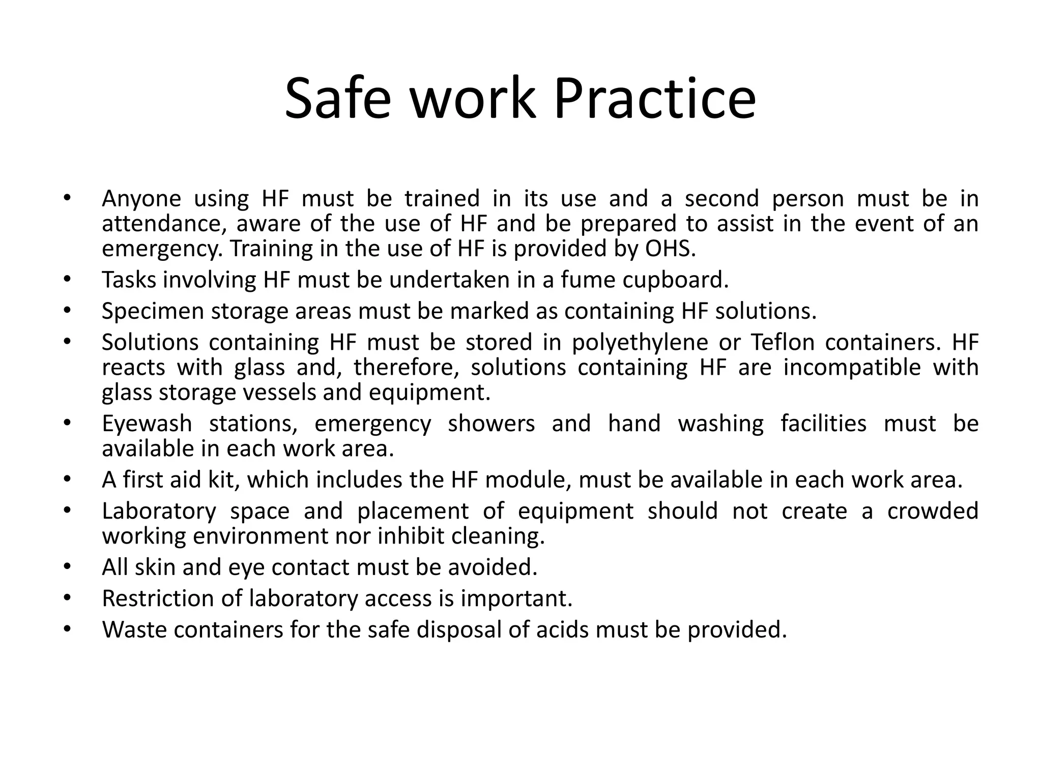 Safe work Practice
• Anyone using HF must be trained in its use and a second person must be in
attendance, aware of the use of HF and be prepared to assist in the event of an
emergency. Training in the use of HF is provided by OHS.
• Tasks involving HF must be undertaken in a fume cupboard.
• Specimen storage areas must be marked as containing HF solutions.
• Solutions containing HF must be stored in polyethylene or Teflon containers. HF
reacts with glass and, therefore, solutions containing HF are incompatible with
glass storage vessels and equipment.
• Eyewash stations, emergency showers and hand washing facilities must be
available in each work area.
• A first aid kit, which includes the HF module, must be available in each work area.
• Laboratory space and placement of equipment should not create a crowded
working environment nor inhibit cleaning.
• All skin and eye contact must be avoided.
• Restriction of laboratory access is important.
• Waste containers for the safe disposal of acids must be provided.
 