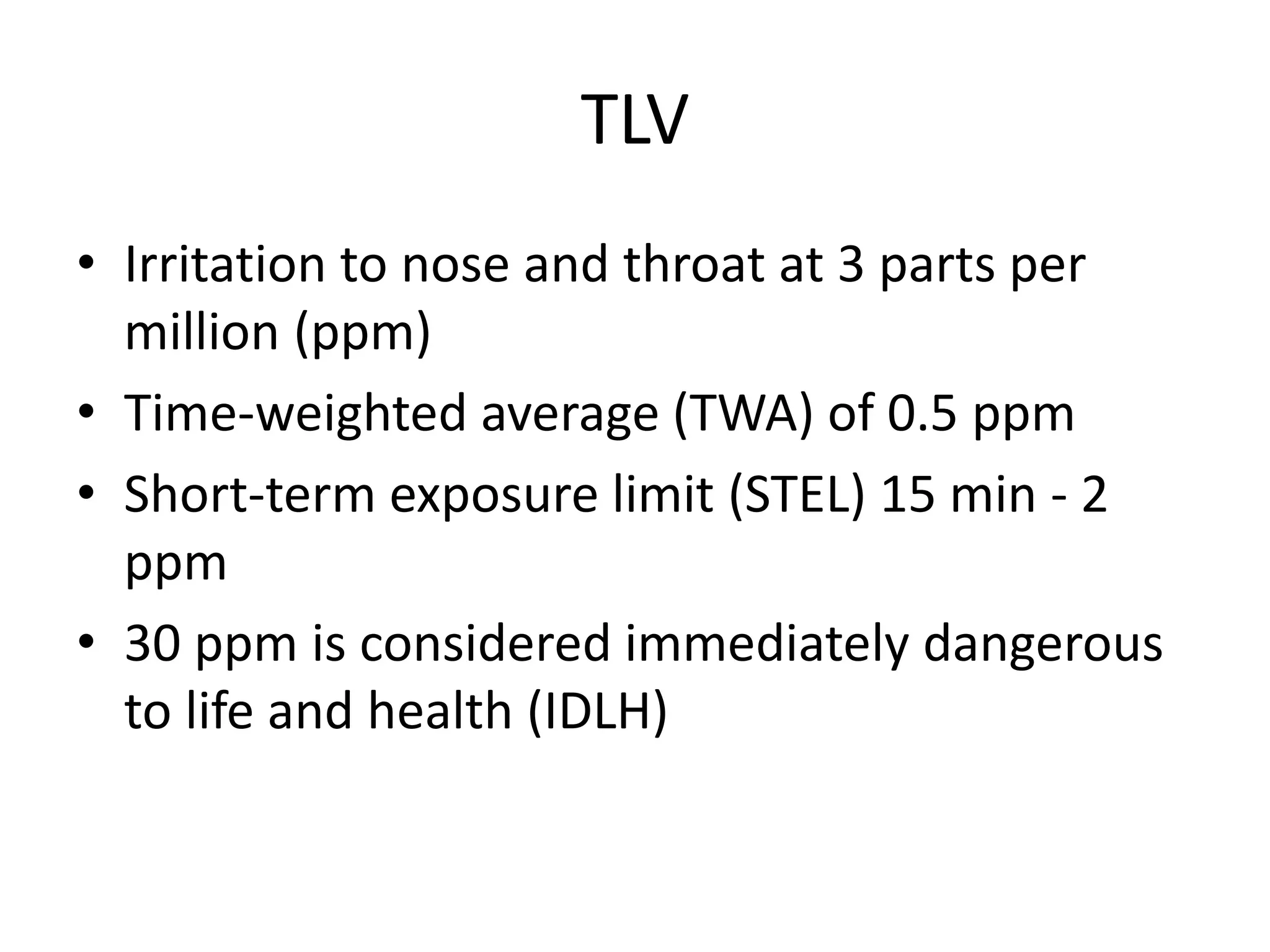 TLV
• Irritation to nose and throat at 3 parts per
million (ppm)
• Time-weighted average (TWA) of 0.5 ppm
• Short-term exposure limit (STEL) 15 min - 2
ppm
• 30 ppm is considered immediately dangerous
to life and health (IDLH)
 