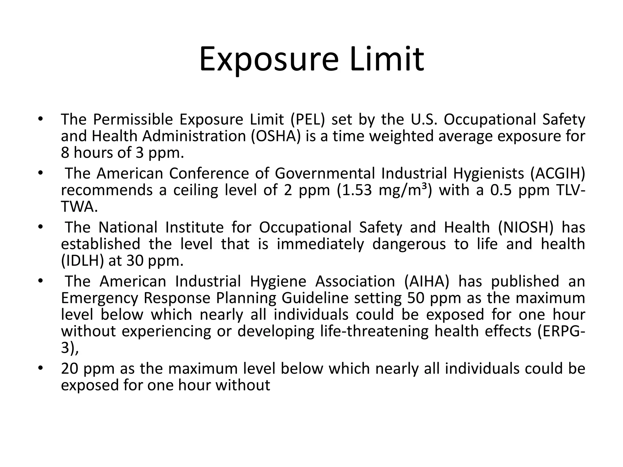 Exposure Limit
• The Permissible Exposure Limit (PEL) set by the U.S. Occupational Safety
and Health Administration (OSHA) is a time weighted average exposure for
8 hours of 3 ppm.
• The American Conference of Governmental Industrial Hygienists (ACGIH)
recommends a ceiling level of 2 ppm (1.53 mg/m³) with a 0.5 ppm TLV-
TWA.
• The National Institute for Occupational Safety and Health (NIOSH) has
established the level that is immediately dangerous to life and health
(IDLH) at 30 ppm.
• The American Industrial Hygiene Association (AIHA) has published an
Emergency Response Planning Guideline setting 50 ppm as the maximum
level below which nearly all individuals could be exposed for one hour
without experiencing or developing life-threatening health effects (ERPG-
3),
• 20 ppm as the maximum level below which nearly all individuals could be
exposed for one hour without
 