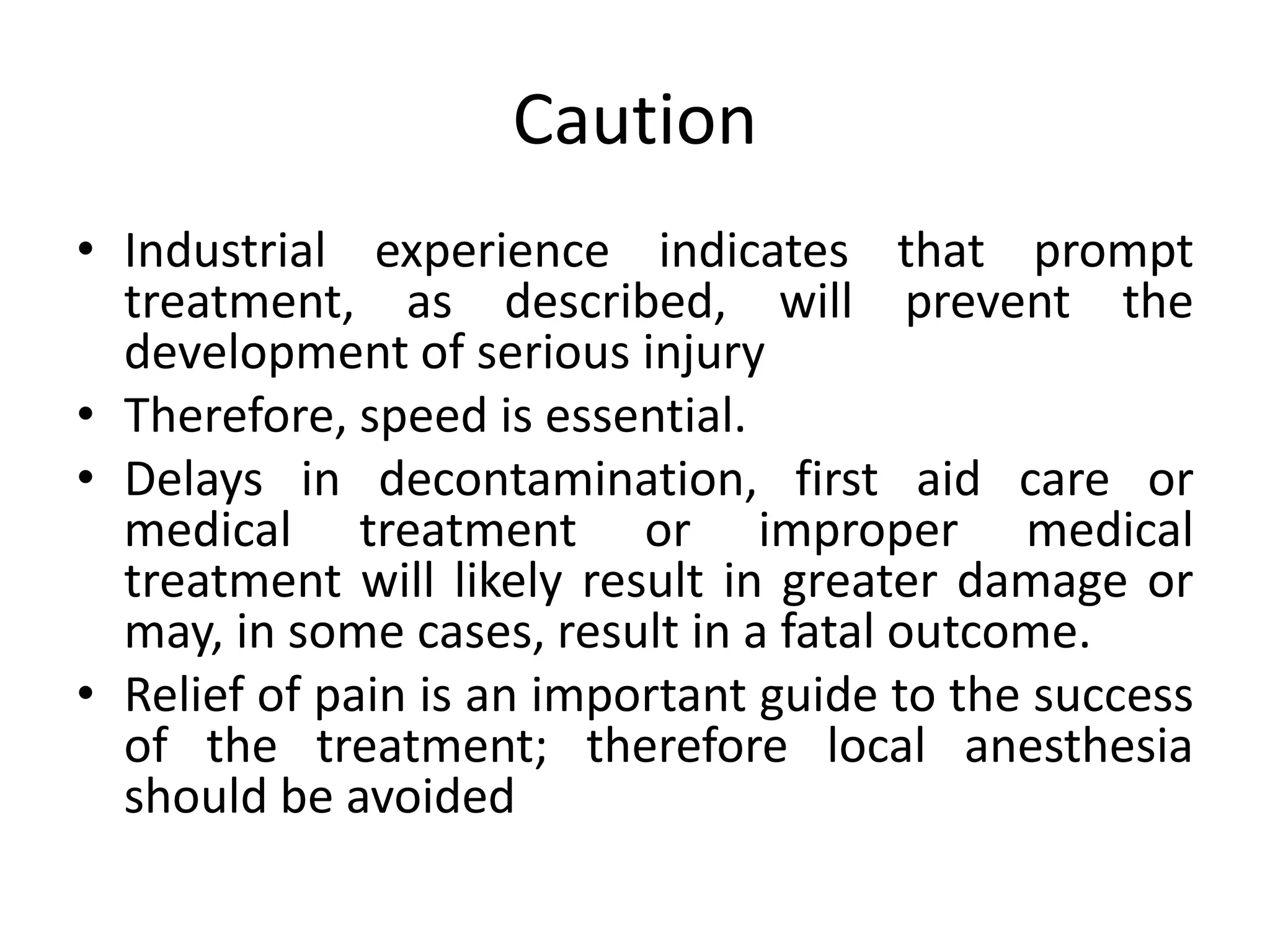 Caution
• Industrial experience indicates that prompt
treatment, as described, will prevent the
development of serious injury
• Therefore, speed is essential.
• Delays in decontamination, first aid care or
medical treatment or improper medical
treatment will likely result in greater damage or
may, in some cases, result in a fatal outcome.
• Relief of pain is an important guide to the success
of the treatment; therefore local anesthesia
should be avoided
 