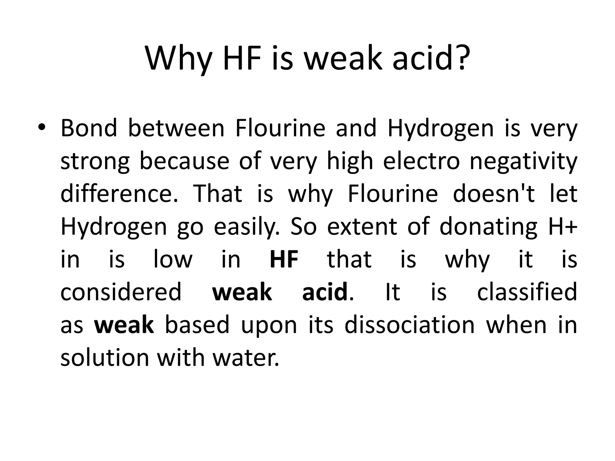 Why HF is weak acid?
• Bond between Flourine and Hydrogen is very
strong because of very high electro negativity
difference. That is why Flourine doesn't let
Hydrogen go easily. So extent of donating H+
in is low in HF that is why it is
considered weak acid. It is classified
as weak based upon its dissociation when in
solution with water.
 