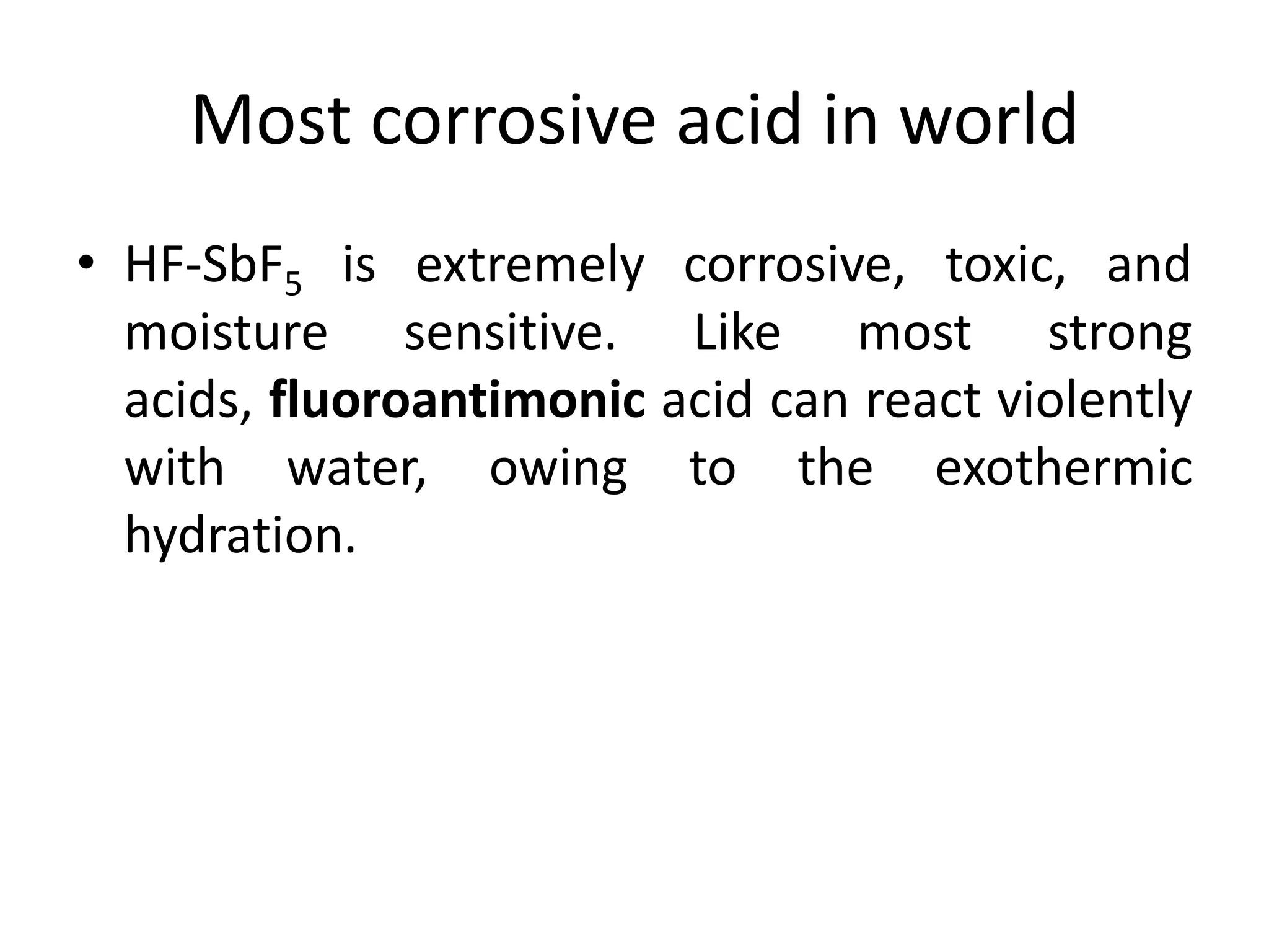 Most corrosive acid in world
• HF-SbF5 is extremely corrosive, toxic, and
moisture sensitive. Like most strong
acids, fluoroantimonic acid can react violently
with water, owing to the exothermic
hydration.
 