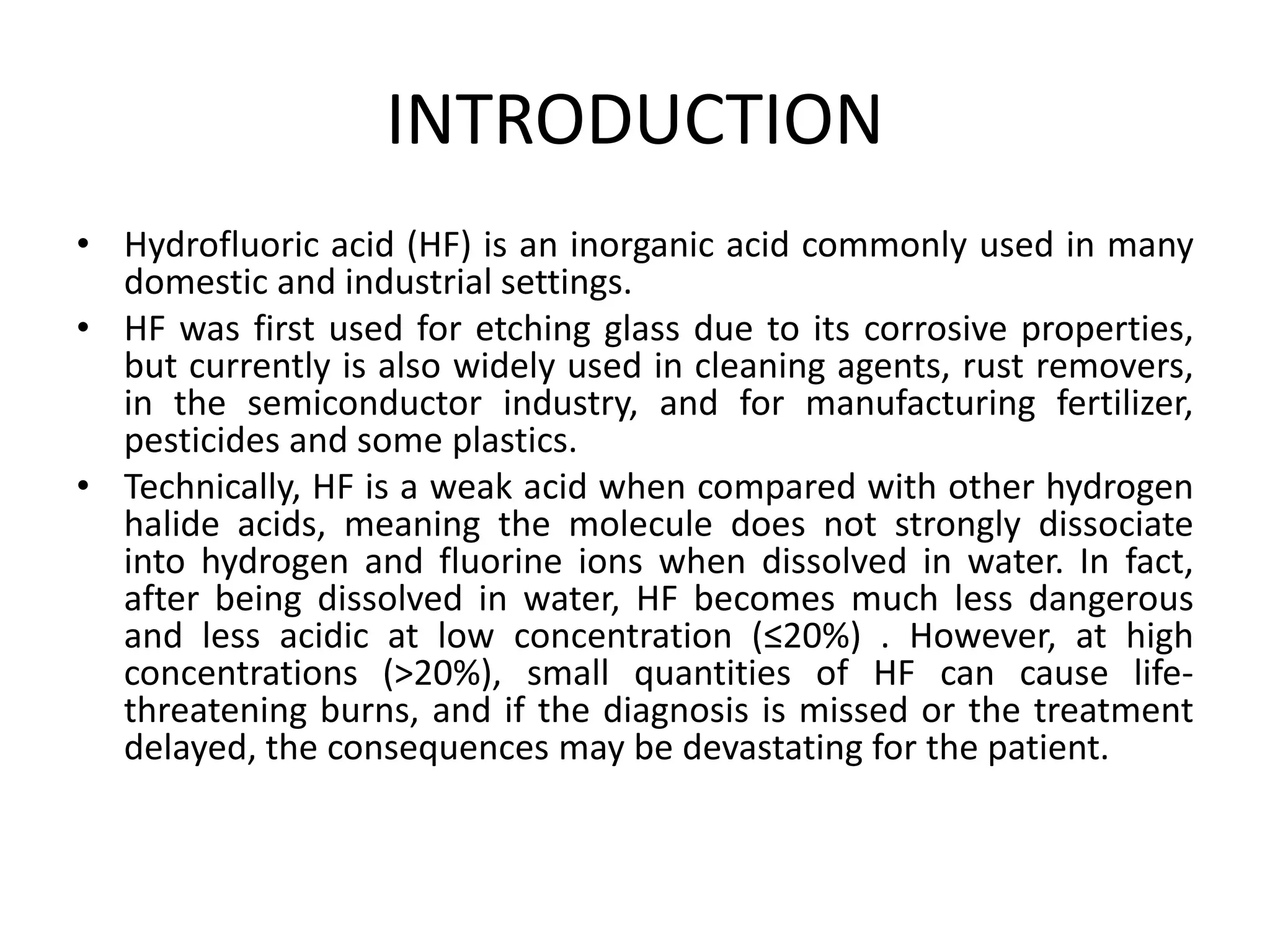 INTRODUCTION
• Hydrofluoric acid (HF) is an inorganic acid commonly used in many
domestic and industrial settings.
• HF was first used for etching glass due to its corrosive properties,
but currently is also widely used in cleaning agents, rust removers,
in the semiconductor industry, and for manufacturing fertilizer,
pesticides and some plastics.
• Technically, HF is a weak acid when compared with other hydrogen
halide acids, meaning the molecule does not strongly dissociate
into hydrogen and fluorine ions when dissolved in water. In fact,
after being dissolved in water, HF becomes much less dangerous
and less acidic at low concentration (≤20%) . However, at high
concentrations (>20%), small quantities of HF can cause life-
threatening burns, and if the diagnosis is missed or the treatment
delayed, the consequences may be devastating for the patient.
 