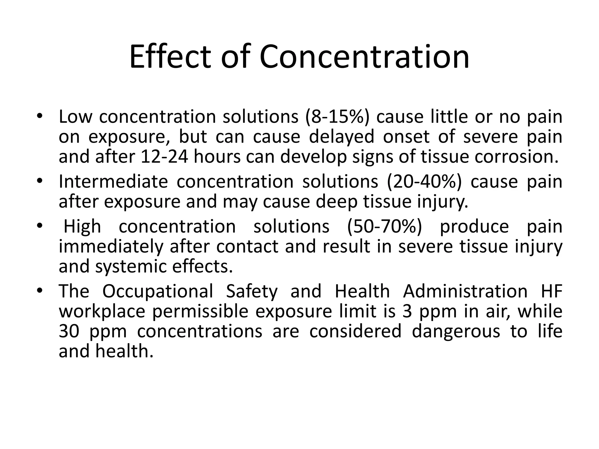 Effect of Concentration
• Low concentration solutions (8-15%) cause little or no pain
on exposure, but can cause delayed onset of severe pain
and after 12-24 hours can develop signs of tissue corrosion.
• Intermediate concentration solutions (20-40%) cause pain
after exposure and may cause deep tissue injury.
• High concentration solutions (50-70%) produce pain
immediately after contact and result in severe tissue injury
and systemic effects.
• The Occupational Safety and Health Administration HF
workplace permissible exposure limit is 3 ppm in air, while
30 ppm concentrations are considered dangerous to life
and health.
 