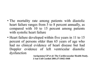 • The mortality rate among patients with diastolic
heart failure ranges from 5 to 8 percent annually, as
compared with 10 to 15 percent among patients
with systolic heart failure
• Heart failure developed within five years in 11 to 15
percent of persons older than 65 years of age who
had no clinical evidence of heart disease but had
Doppler evidence of left ventricular diastolic
dysfunction
Aurigemma GP et al: The Cardiovascular Health Study.
J Am Coll Cardiol 2001;37:1042-1048
 