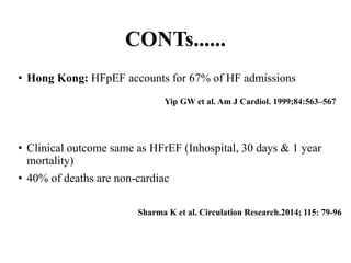 CONTs......
• Hong Kong: HFpEF accounts for 67% of HF admissions
• Clinical outcome same as HFrEF (Inhospital, 30 days & 1 year
mortality)
• 40% of deaths are non-cardiac
Yip GW et al. Am J Cardiol. 1999;84:563–567
Sharma K et al. Circulation Research.2014; 115: 79-96
 