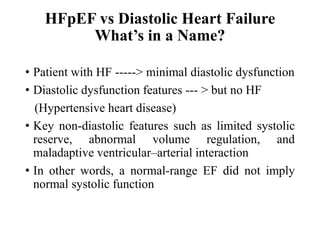 HFpEF vs Diastolic Heart Failure
What’s in a Name?
• Patient with HF -----> minimal diastolic dysfunction
• Diastolic dysfunction features --- > but no HF
(Hypertensive heart disease)
• Key non-diastolic features such as limited systolic
reserve, abnormal volume regulation, and
maladaptive ventricular–arterial interaction
• In other words, a normal-range EF did not imply
normal systolic function
 