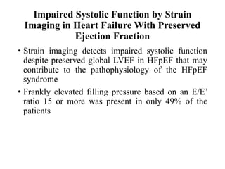 Impaired Systolic Function by Strain
Imaging in Heart Failure With Preserved
Ejection Fraction
• Strain imaging detects impaired systolic function
despite preserved global LVEF in HFpEF that may
contribute to the pathophysiology of the HFpEF
syndrome
• Frankly elevated filling pressure based on an E/E’
ratio 15 or more was present in only 49% of the
patients
 