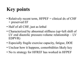Key points
• Relatively recent term, HFPEF = clinical dx of CHF
+ preserved EF
• Half of all CHF, just as lethal
• Characterized by abnormal stiffness (up+left shift of
LV end diastolic pressure-volume relationship – LV
EDPVR)
• Especially fragile exercise capacity, fatigue, DOE
• Unclear how it happens, comorbidities likely key
• No tx strategy for HFREF has worked in HFPEF
 