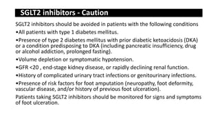 SGLT2 inhibitors - Caution
SGLT2 inhibitors should be avoided in patients with the following conditions
•All patients with type 1 diabetes mellitus.
•Presence of type 2 diabetes mellitus with prior diabetic ketoacidosis (DKA)
or a condition predisposing to DKA (including pancreatic insufficiency, drug
or alcohol addiction, prolonged fasting).
•Volume depletion or symptomatic hypotension.
•GFR <20 , end-stage kidney disease, or rapidly declining renal function.
•History of complicated urinary tract infections or genitourinary infections.
•Presence of risk factors for foot amputation (neuropathy, foot deformity,
vascular disease, and/or history of previous foot ulceration).
Patients taking SGLT2 inhibitors should be monitored for signs and symptoms
of foot ulceration.
 