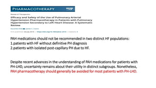Despite recent advances in the understanding of PAH medications for patients with
PH-LHD, uncertainty remains about their utility in distinct subgroups. Nonetheless,
PAH pharmacotherapy should generally be avoided for most patients with PH-LHD.
PAH medications should not be recommended in two distinct HF populations:
1.patients with HF without definitive PH diagnosis
2.patients with isolated post-capillary PH due to HF.
 