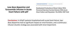 Low dose dopamine and
furosemide infusion in Acute
heart failure with pEF
Conclusions: In HFpEF patients hospitalized with acute heart failure, low-
dose dopamine had no significant impact on renal function, and a continuous
infusion diuretic strategy was associated with renal impairment.
 