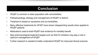 Conclusion
• HFpEF is common in older population with comorbidities.
• Pathophysiology, etiology and management of HFpEF is distinct
• Treatment is based on symptoms and co-morbidities
• Many effective treatments for HFrEF have shown disappointing results when applied to
HFpEF patients
• Medications used to treat HFpEF lack evidence for mortality benefit
• New pharmacological treatment targets such as SGLT2 inhibitors may play a role in
optimum management of HFpEF
• Further research is needed to better understand HFpEF for improved clinical outcome
 