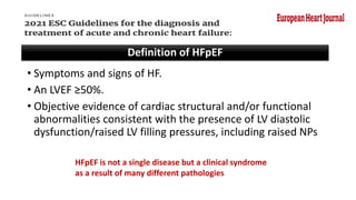 Definition of HFpEF
• Symptoms and signs of HF.
• An LVEF ≥50%.
• Objective evidence of cardiac structural and/or functional
abnormalities consistent with the presence of LV diastolic
dysfunction/raised LV filling pressures, including raised NPs
HFpEF is not a single disease but a clinical syndrome
as a result of many different pathologies
 