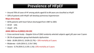 • Around 70% of cases of HF among adults aged 65 to 84 years are classified as HFpEF
• 50% of patients with HFpEF will develop pulmonary hypertension
Mayo clinic study
• 6076 patients with heart failure discharged from 1987 to 2001
• HFrEF 53%
• HFpEF 47%
JAMA 2003 Jan 8;289(2):194-202
• Cross-sectional study – Doppler Echo of 2042 randomly selected subjects aged >45 year over 3 years
• 28.1% of population group had diastolic dysfunction
• Mild - 20.8% (95% CI, 19.0%-22.7%) – 10% mortality at 5 years
• Moderate - 6.6% (95% CI, 5.5%-7.8%)
• Severe - 0.7% (95% CI, 0.3%-1.1%) -23% mortality at 5 years
Prevalence of HFpEF
 