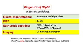 In current guidelines
Clinical manifestation: Symptoms and signs of HF
LVEF: ≥ 50%
Natriuretic peptides: BNP ≥ 35 pg/mL or
NT-proBNP ≥ 125 pg/mL
Imaging: LV diastolic dysfunction
However, the diagnosis of HFpEF remains challenging.
Therefore, new diagnostic algorithms for HFpEF have been published
Diagnostic of HFpEF
 