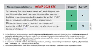  In the absence of recommendations regarding disease-modifying therapies, treatment should be aimed at reducing symptoms of
congestion with diuretics. Loop diuretics are preferred, although thiazide diuretics may be useful for managing hypertension.
 Reducing body weight in obese patients and increasing exercise may further improve symptoms and exercise capacity and should
therefore be considered in appropriate patients.
 It is important to identify and treat the underlying risk factors, aetiology, and coexisting comorbidities in HFpEF (e.g. hypertension,
CAD , amyloidosis , AF , and valvular heart disease).
 Undoubtably, treatment of some of the underlying phenotypes of the the HFpEF syndrome leads to improved outcomes.
HFpEF 2021 ESC
 