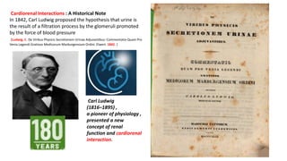 Cardiorenal Interactions : A Historical Note
In 1842, Carl Ludwig proposed the hypothesis that urine is
the result of a filtration process by the glomeruli promoted
by the force of blood pressure
[Ludwig, C. De Viribus Physicis Secretionem Urinae Adjuvantibus: Commentatio Quam Pro
Venia Legendi Gratioso Medicorum Marburgensium Ordini. Elwert. 1842. ]
Carl Ludwig
(1816–1895) ,
a pioneer of physiology ,
presented a new
concept of renal
function and cardiorenal
interaction.
 