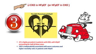  CKD in HFpEF {or HFpEF in CKD }
The CKD Phenotype of HFpEF
 HF is highly prevalent in patients with CKD, with HFpEF
accounting for half of these cases.
 CKD is independently associated with worse outcomes and
higher mortality rates in patients with HFpEF.
 