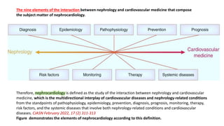 The nine elements of the interaction between nephrology and cardiovascular medicine that compose
the subject matter of nephrocardiology.
Therefore, nephrocardiology is defined as the study of the interaction between nephrology and cardiovascular
medicine, which is the multidirectional interplay of cardiovascular diseases and nephrology-related conditions
from the standpoints of pathophysiology, epidemiology, prevention, diagnosis, prognosis, monitoring, therapy,
risk factors, and the systemic diseases that involve both nephrology-related conditions and cardiovascular
diseases. CJASN February 2022, 17 (2) 311-313
Figure demonstrates the elements of nephrocardiology according to this definition.
 
