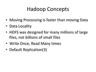 Hadoop Concepts
• Moving Processing is faster than moving Data
• Data Locality
• HDFS was designed for many millions of large
files, not billions of small files
• Write Once, Read Many times
• Default Replication(3)
 
