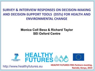 http://www.healthyfutures.eu
SURVEY & INTERVIEW RESPONSES ON DECISION-MAKING
AND DECISION-SUPPORT TOOLS (DSTs) FOR HEALTH AND
ENVIRONMENTAL CHANGE
HEALTHY FUTURES Fifth Partners meeting,
Nairobi, Kenya, 2014
Monica Coll Besa & Richard Taylor
SEI Oxford Centre
 
