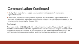 Communication-Continued
❖Finally, There must also be a proper communication within an airline’s maintenance
organization as well.
❖Technicians, supervisors, quality control inspectors in a maintenance organization work in a
shift basis. Therefore it is very important to pass the information on previously done work to the
employees who are coming for the next shift.
Real Example
The reason for the EMB-120 accident is a failure in communication. The second shift supervisor
failed to solicit an end of shift verbal report from the two technicians he assigned to remove both
horizontal stabilizer de-ice boots. He also neglected to give the maintenance work cards to the
technicians so that they could record the work that had been started but not completed.
 
