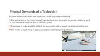 Physical Demands of a Technician
❖ Some maintenance work and inspection can be physically demanding.
❖The technicians or the inspectors will have to climb over wings and horizontal stabilizers, work
in uncomfortable positions and in confined spaces.
❖These type of tasks would be difficult for overweight, sick or poorly conditioned technicians.
❖This results in work being skipped, uncompleted or improperly performed.
 
