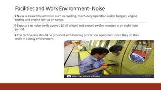 Facilities and Work Environment- Noise
❖Noise is caused by activities such as riveting, machinery operation inside hangars, engine
testing and engine run-up on ramps.
❖Exposure to noise levels above 110 dB should not exceed twelve minutes in an eight hour
period.
❖The technicians should be provided with hearing protection equipment since they do their
work in a noisy environment.
 