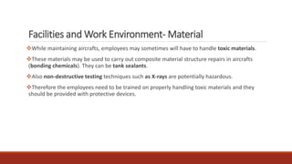 Facilities and Work Environment- Material
❖While maintaining aircrafts, employees may sometimes will have to handle toxic materials.
❖These materials may be used to carry out composite material structure repairs in aircrafts
(bonding chemicals). They can be tank sealants.
❖Also non-destructive testing techniques such as X-rays are potentially hazardous.
❖Therefore the employees need to be trained on properly handling toxic materials and they
should be provided with protective devices.
 