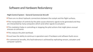 Software and Hardware Redundancy
Flight Control System – General Commercial Aircraft
❖There are no direct hydraulic connections between the cockpit and the flight surfaces.
❖The manipulation of controls by the pilot causes electronic signals to be generated and they
are interpreted by many computers which send other signals to actuators.
❖This mediation helps in controlling or stopping the pilot actions that might place unusual
stresses on airframes
❖This reduces the pilot workload.
❖must have the ability to continue in operation even if hardware and software faults occur.
❖In commercial aircrafts, this fault tolerance is achieved by replicating sensors, actuators and
computer systems.
 