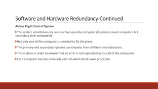 Software and Hardware Redundancy-Continued
Airbus Flight Control System
❖The system simultaneously runs on five separate computers(3 primary level computers & 2
secondary level computers)
❖But only one of the computers is needed to fly the plane.
❖The primary and secondary systems use chipsets from different manufacturers.
❖This is done in order to ensure that an error is not replicated across all of the computers.
❖Each computer has two channels each of which has its own processor.
 